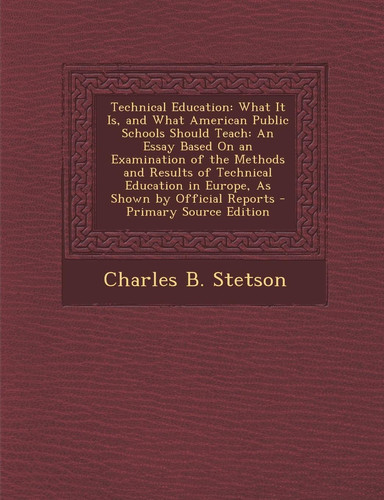 Technical Education: What It Is, and What American Public Schools Should Teach: An Essay Based on an Examination of the Methods and Results