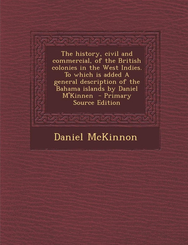 The History, Civil and Commercial, of the British Colonies in the West Indies. to Which Is Added a General Description of the Bahama Islands by Daniel