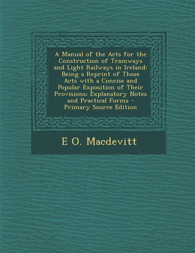 A Manual of the Acts for the Construction of Tramways and Light Railways in Ireland: Being a Reprint of Those Acts with a Concise and Popular Exposi