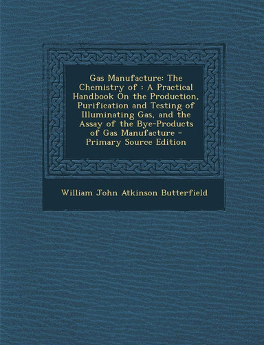 Gas Manufacture: The Chemistry of : A Practical Handbook On the Production, Purification and Testing of Illuminating Gas, and the Assay of the Bye-Products of Gas Manufacture