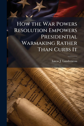 How the War Powers Resolution Empowers Presidential Warmaking Rather Than Curbs It