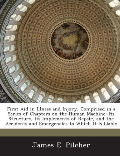 First Aid in Illness and Injury, Comprised in a Series of Chapters on the Human Machine: Its Structure, Its Implements of Repair, and the Accidents and Emergencies to Which It Is Liable