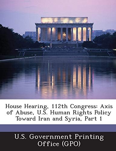 House Hearing, 112th Congress Axis of Abuse, U. S. Human Rights Policy Toward Iran and Syria, Part 1
