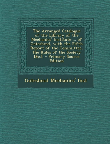 The Arranged Catalogue of the Library of the Mechanics' Institute ... of Gateshead, with the Fifth Report of the Committee, the Rules of the Society [