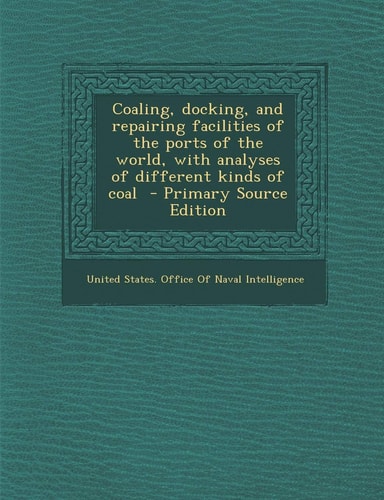 Coaling, Docking, and Repairing Facilities of the Ports of the World, with Analyses of Different Kinds of Coal - Primary Source Edition