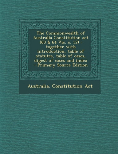The Commonwealth of Australia Constitution Act Together with Introduction, Table of Statutes, Table of Cases, Digest of Cases An