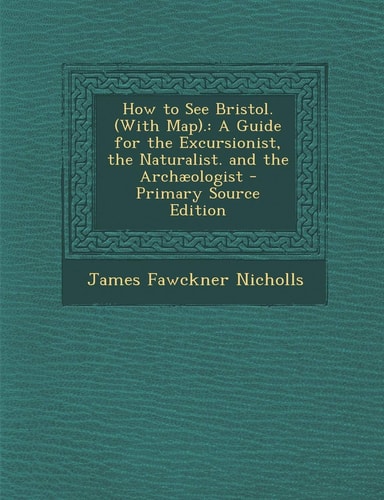 How to See Bristol. . A Guide for the Excursionist, the Naturalist. and the Archaeologist - Primary Source Edition