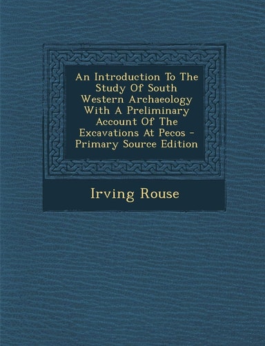 An Introduction to the Study of South Western Archaeology with a Preliminary Account of the Excavations at Pecos - Primary Source Edition