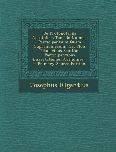 De Protonotariis Apostolicis Tam de Numero Participantium Quam Supranumerum, Nec Non Titularibus Seu Non Participantibus Dissertationes Posthumae... -