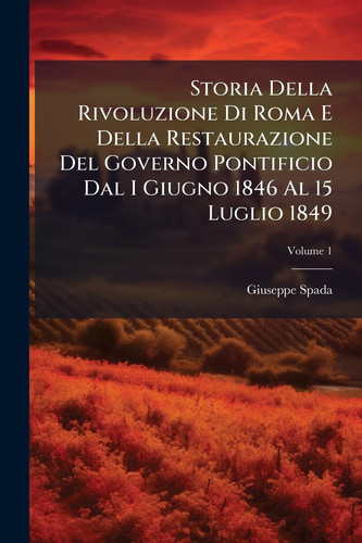 Storia Della Rivoluzione Di Roma e Della Restaurazione Del Governo Pontificio Dal I Giugno 1846 Al 15 Luglio 1849; Volume 1