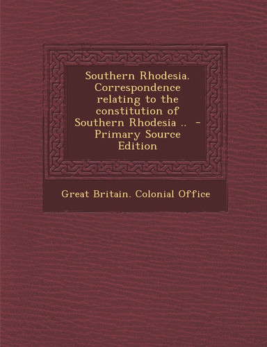 Southern Rhodesia. Correspondence Relating to the Constitution of Southern Rhodesia . . - Primary Source Edition