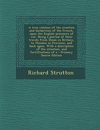 A True Relation of the Cruelties and Barbarities of the French, Upon the English Prisoners of War. Being a Journal of Their Travels from Dinan in Brit