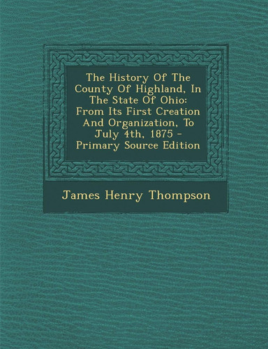 The History of the County of Highland, in the State of Ohio From Its First Creation and Organization, to July 4th, 1875 - Primary Source Edition