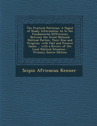 The Practical Politician A Digest of Ready Information As to the Fundamental Differences Between the Great National Political Parties, Their Rise And