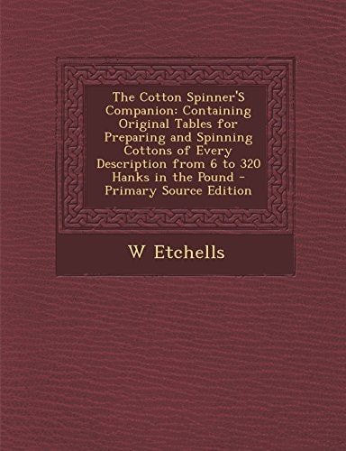 The Cotton Spinner's Companion Containing Original Tables for Preparing and Spinning Cottons of Every Description from 6 to 320 Hanks in the Pound