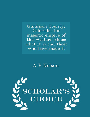 Gunnison County, Colorado; The Majestic Empire of the Western Slope; What It Is and Those Who Have Made It - Scholar's Choice Edition