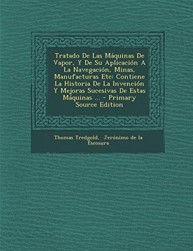 Tratado de Las Máquinas de Vapor, Y de Su Aplicación a la Navegación, Minas, Manufacturas Etc Contiene la Historia de la Invención Y Mejoras Sucesiva