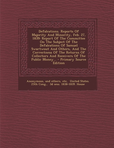 Defalcations. Reports of Majority and Minority, Feb. 27 1839 Report of the Committee on the Subject of the Defalcations of Samuel Swartwout and Othe