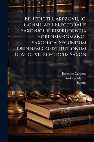 Benedicti Carpzovii, Jc. Consiliarii Electoralis Saxonici, Iurisprudentia Forensis Romano-saxonica, Secundum Ordinem Constitutionum D. Augusti Electoris Saxon - Exhibens Definitiones Judiciales Succinctas Rerum Et Quaestionum In Foro Praesertim...