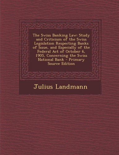 The Swiss Banking Law Study and Criticism of the Swiss Legislation Respecting Banks of Issue, and Especially of the Federal Act of October 6, 1905, C