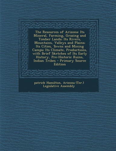 The Resources of Arizona Its Mineral, Farming, Grazing and Timber Lands; Its Rivers, Mountains, Valleys and Plains; Its Cities, Towns and Mining Camp