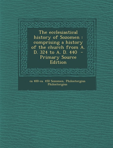 The Ecclesiastical History of Sozomen Comprising a History of the Church from A. D. 324 to A. D. 440 - Primary Source Edition