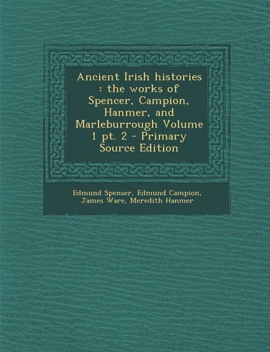 Ancient Irish Histories The Works of Spencer, Campion, Hanmer, and Marleburrough Volume 1 Pt. 2 - Primary Source Edition