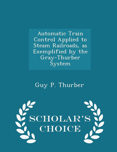 Automatic Train Control Applied to Steam Railroads, As Exemplified by the Gray-Thurber System - Scholar's Choice Edition