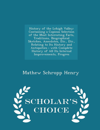 History of the Lehigh Valley Containing a Copious Selection of the Most Interesting Facts, Traditions, Biographical Sketches, Anecdotes, Etc., Etc., Relating to Its History and Antiquities; With Complete History of All Its Internal Improvements, Progres - Scholar's Choice Edition