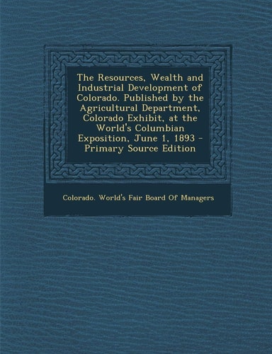 The Resources, Wealth and Industrial Development of Colorado. Published by the Agricultural Department, Colorado Exhibit, at the World's Columbian Exp