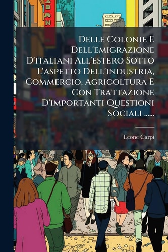 Delle Colonie E Dell'emigrazione D'italiani All'estero Sotto L'aspetto Dell'industria, Commercio, Agricoltura E Con Trattazione D'importanti Questioni Sociali ......