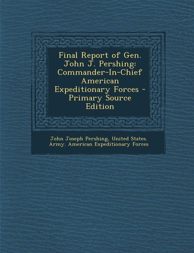 Final Report of Gen. John J. Pershing Commander-In-Chief American Expeditionary Forces - Primary Source Edition