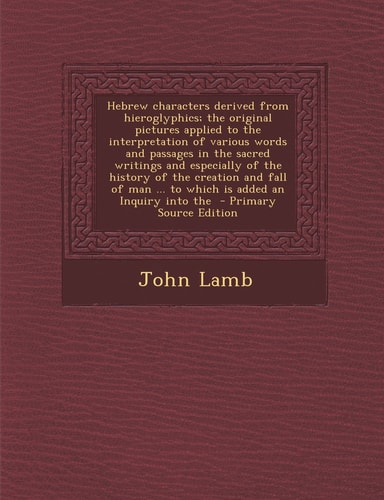 Hebrew Characters Derived from Hieroglyphics; the Original Pictures Applied to the Interpretation of Various Words and Passages in the Sacred Writings