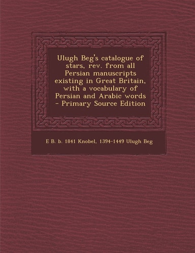 Ulugh Beg's Catalogue of Stars, Rev. from All Persian Manuscripts Existing in Great Britain, with a Vocabulary of Persian and Arabic Words - Primary
