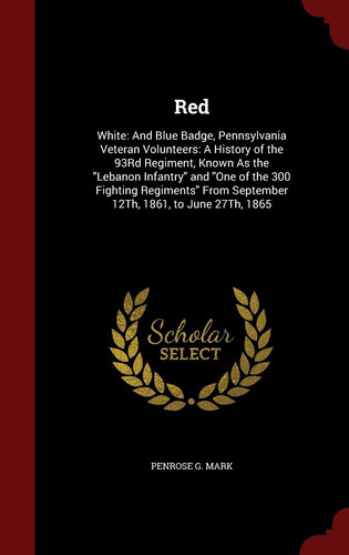 Red White: And Blue Badge, Pennsylvania Veteran Volunteers: A History of the 93Rd Regiment, Known As the Lebanon Infantry and One of the 300 Fighting Regiments From September 12Th, 1861, to June 27Th, 1865