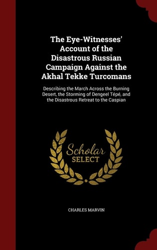 The Eye-Witnesses' Account of the Disastrous Russian Campaign Against the Akhal Tekke Turcomans Describing the March Across the Burning Desert, the Storming of Dengeel Tépé, and the Disastrous Retreat to the Caspian