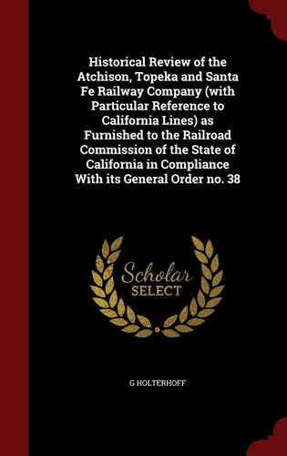 Historical Review of the Atchison, Topeka and Santa Fe Railway Company (with Particular Reference to California Lines) As Furnished to the Railroad Commission of the State of California in Compliance with Its General Order No. 38