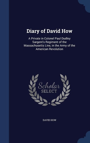 Diary of David How A Private in Colonel Paul Dudley Sargent's Regiment of the Massachusetts Line, in the Army of the American Revolution