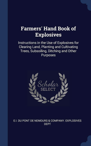 Farmers' Hand Book of Explosives Instructions in the Use of Explosives for Clearing Land, Planting and Cultivating Trees, Subsoiling, Ditching and Other Purposes