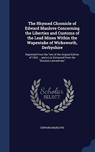 The Rhymed Chronicle of Edward Manlove Concerning the Liberties and Customs of the Lead Mines Within the Wapentake of Wirksworth, Derbyshire Reprinted From the Text of the Original Edition of 1653 ... and a List Extracted From the "Ducatus Lancastriae,"
