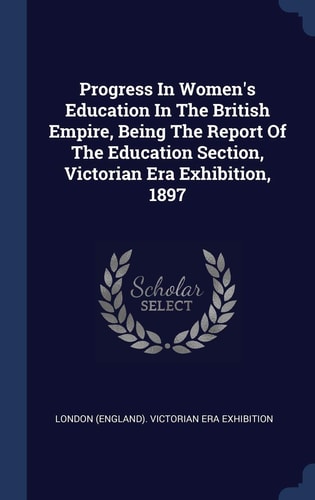 Progress In Women's Education In The British Empire, Being The Report Of The Education Section, Victorian Era Exhibition, 1897