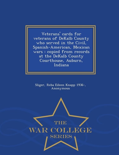 Veterans' Cards for Veterans of Dekalb County Who Served in the Civil, Spanish-American, Mexican Wars Copied from Records at the Dekalb County Courthouse, Auburn, Indiana - War College Series
