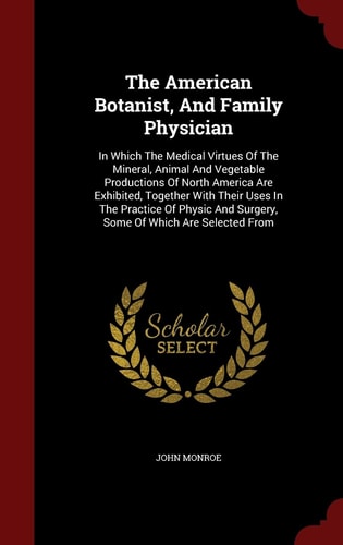 The American Botanist, And Family Physician In Which The Medical Virtues Of The Mineral, Animal And Vegetable Productions Of North America Are Exhibited, Together With Their Uses In The Practice Of Physic And Surgery, Some Of Which Are Selected From
