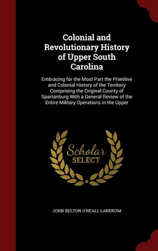 Colonial and Revolutionary History of Upper South Carolina Embracing for the Most Part the Primitive and Colonial History of the Territory Comprising the Original County of Spartanburg With a General Review of the Entire Military Operations in the Upper