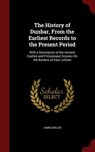 The History of Dunbar, from the Earliest Records to the Present Period With a Description of the Ancient Castles and Picturesque Scenery on the Borders of East Lothian