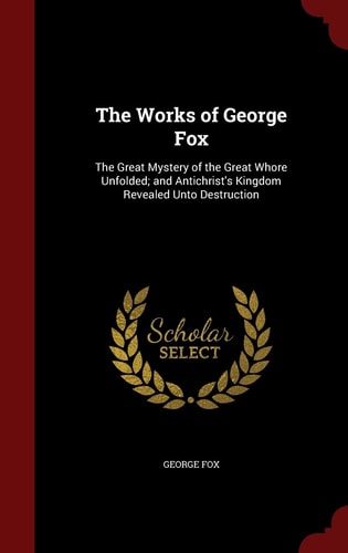 The Works of George Fox The Great Mystery of the Great Whore Unfolded; and Antichrist's Kingdom Revealed Unto Destruction