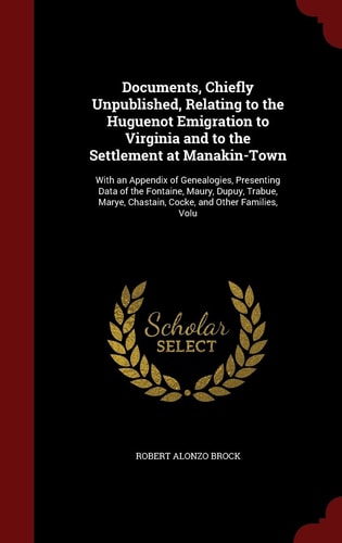 Documents, Chiefly Unpublished, Relating to the Huguenot Emigration to Virginia and to the Settlement at Manakin-Town With an Appendix of Genealogies, Presenting Data of the Fontaine, Maury, Dupuy, Trabue, Marye, Chastain, Cocke, and Other Families, Volu