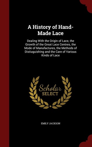 A History of Hand-Made Lace Dealing With the Origin of Lace, the Growth of the Great Lace Centres, the Mode of Manufactures, the Methods of Distiuguishing and the Care of Various Kinds of Lace