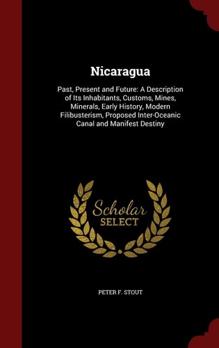 Nicaragua Past, Present and Future: a Description of Its Inhabitants, Customs, Mines, Minerals, Early History, Modern Filibusterism, Proposed Inter-Oceanic Canal and Manifest Destiny