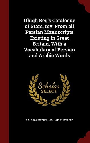 Ulugh Beg's Catalogue of Stars, REV. from All Persian Manuscripts Existing in Great Britain, with a Vocabulary of Persian and Arabic Words